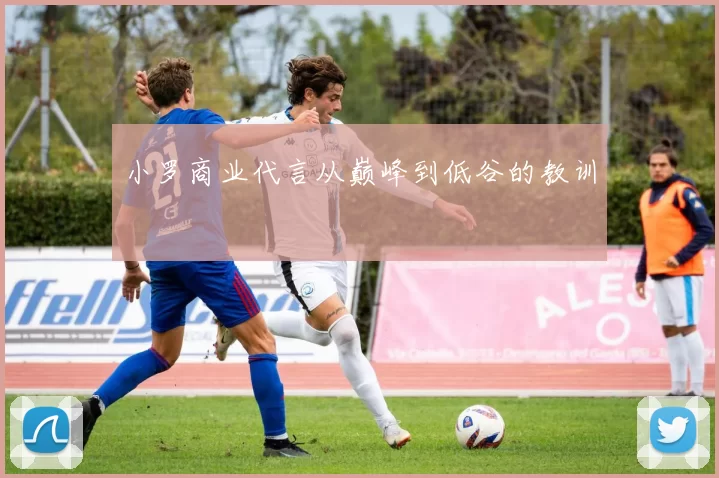 小罗商业代言从巅峰到低谷的教训