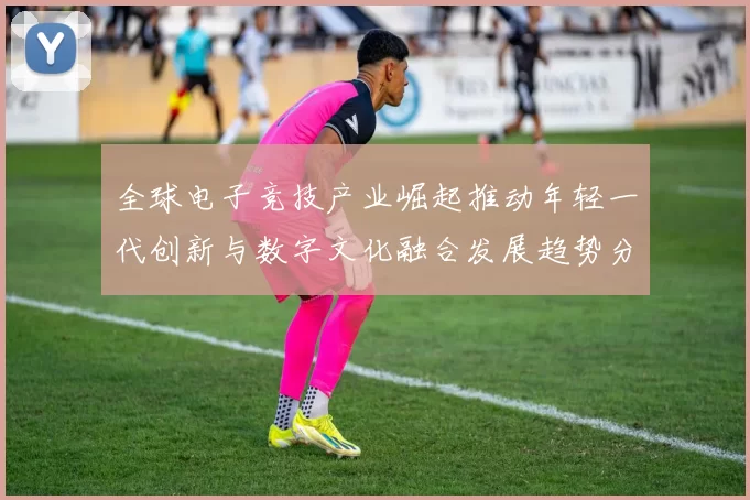 全球电子竞技产业崛起推动年轻一代创新与数字文化融合发展趋势分析