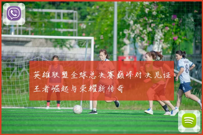 英雄联盟全球总决赛巅峰对决见证王者崛起与荣耀新传奇