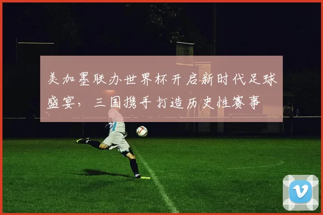 美加墨联办世界杯开启新时代足球盛宴，三国携手打造历史性赛事