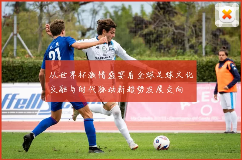 从世界杯激情盛宴看全球足球文化交融与时代脉动新趋势发展走向
