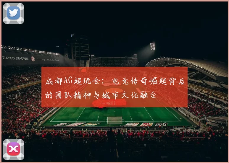 成都AG超玩会：电竞传奇崛起背后的团队精神与城市文化融合