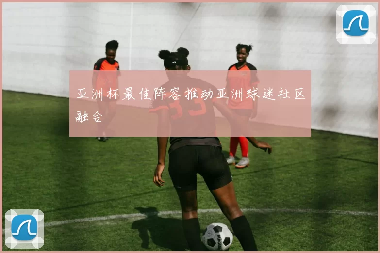 亚洲杯最佳阵容推动亚洲球迷社区融合