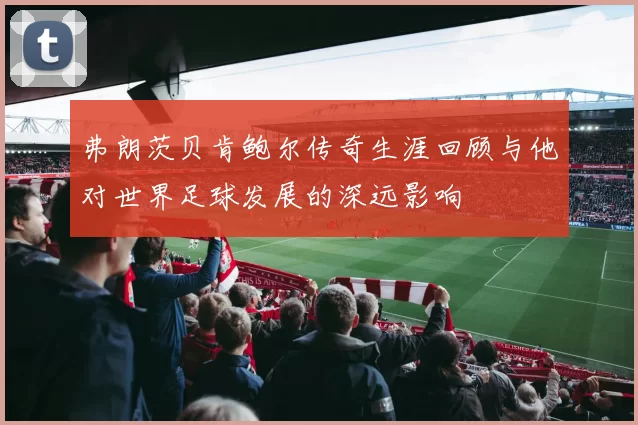 弗朗茨贝肯鲍尔传奇生涯回顾与他对世界足球发展的深远影响