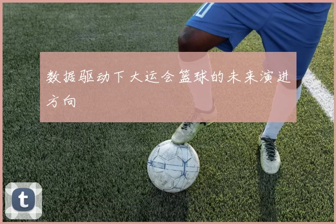 数据驱动下大运会篮球的未来演进方向