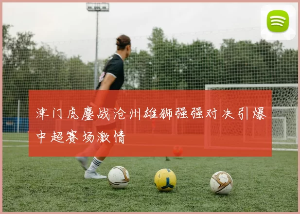 津门虎鏖战沧州雄狮强强对决引爆中超赛场激情