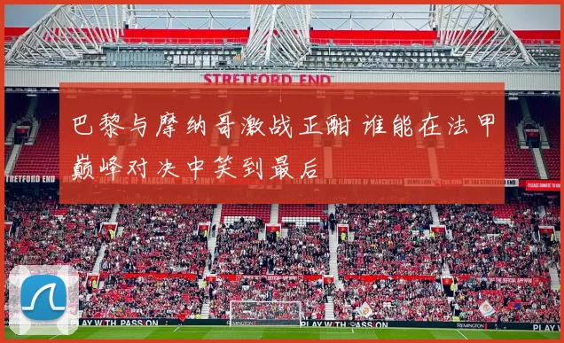 巴黎与摩纳哥激战正酣 谁能在法甲巅峰对决中笑到最后