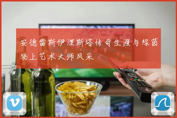 安德雷斯伊涅斯塔传奇生涯与绿茵场上艺术大师风采