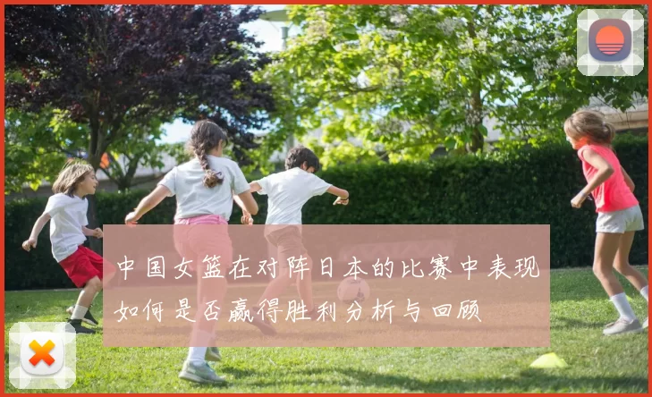 中国女篮在对阵日本的比赛中表现如何是否赢得胜利分析与回顾