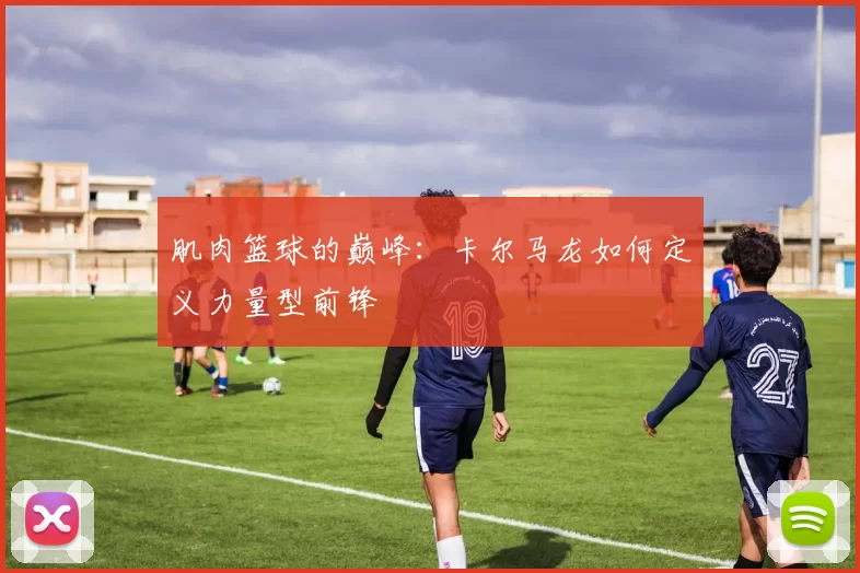 肌肉篮球的巅峰：卡尔马龙如何定义力量型前锋