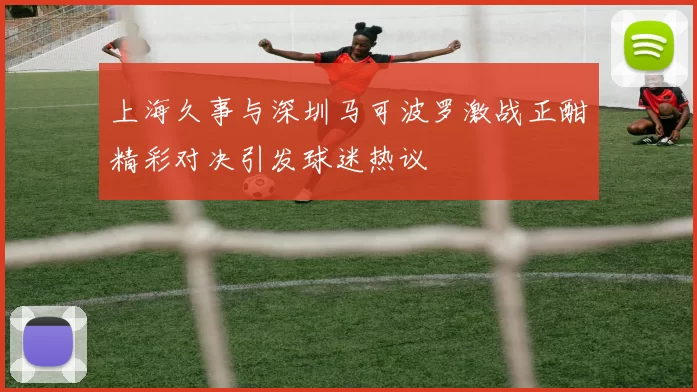 上海久事与深圳马可波罗激战正酣精彩对决引发球迷热议
