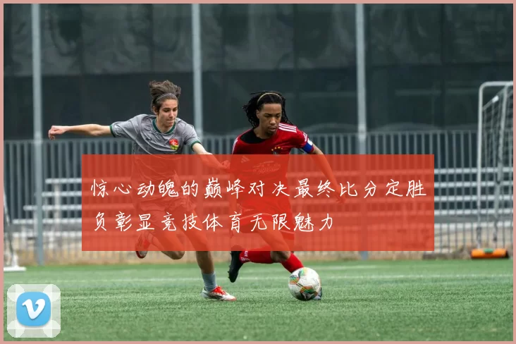 惊心动魄的巅峰对决最终比分定胜负彰显竞技体育无限魅力
