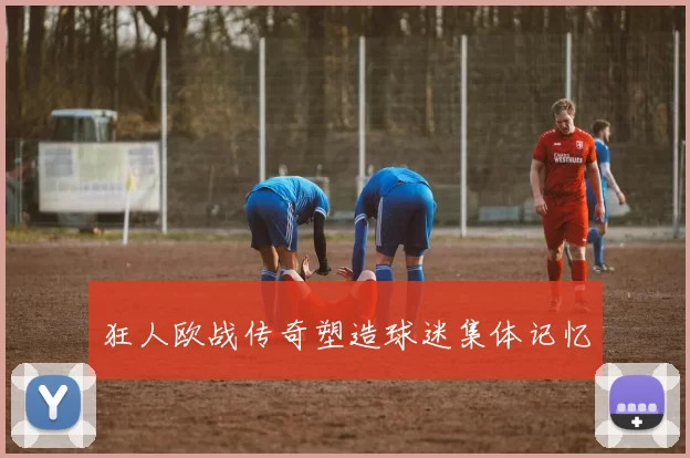 狂人欧战传奇塑造球迷集体记忆