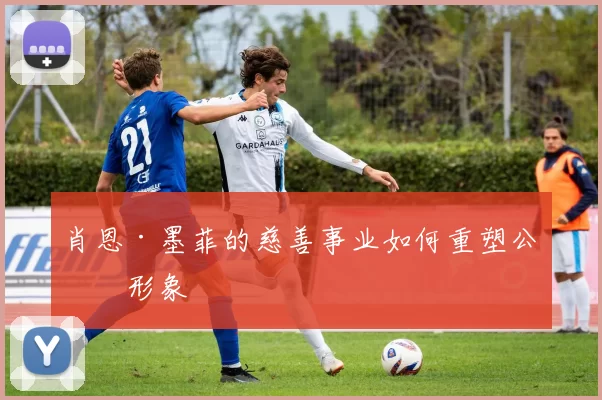 肖恩·墨菲的慈善事业如何重塑公众形象