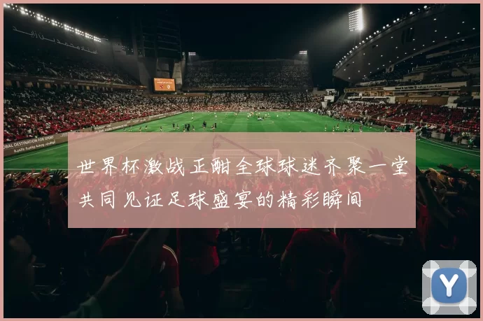 世界杯激战正酣全球球迷齐聚一堂共同见证足球盛宴的精彩瞬间