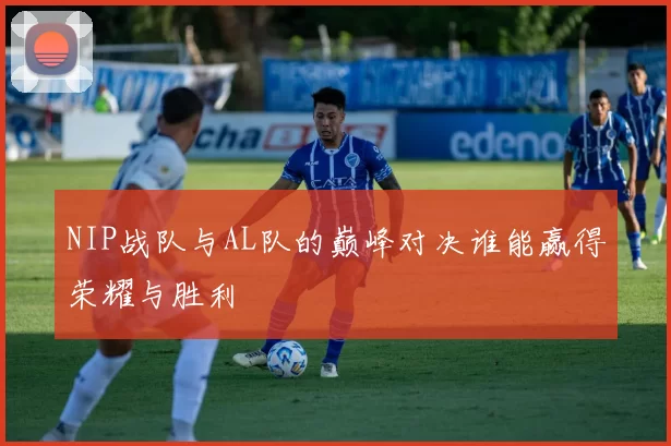 NIP战队与AL队的巅峰对决谁能赢得荣耀与胜利