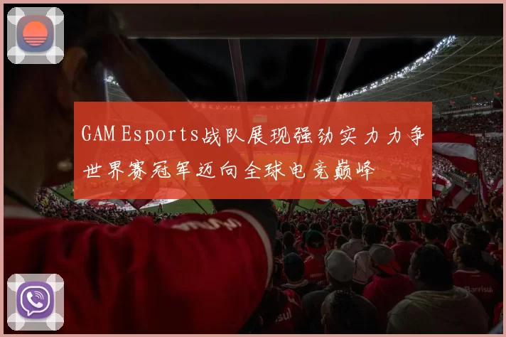 GAM Esports战队展现强劲实力力争世界赛冠军迈向全球电竞巅峰
